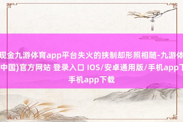 现金九游体育app平台失火的挟制却形照相随-九游体育(中国)官方网站 登录入口 IOS/安卓通用版/手机app下载