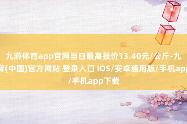 九游体育app官网当日最高报价13.40元/公斤-九游体育(中国)官方网站 登录入口 IOS/安卓通用版/手机app下载