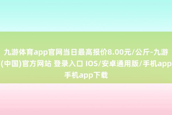 九游体育app官网当日最高报价8.00元/公斤-九游体育(中国)官方网站 登录入口 IOS/安卓通用版/手机app下载
