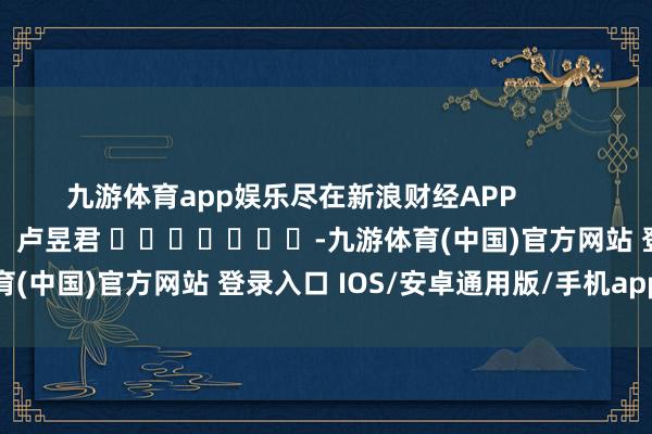 九游体育app娱乐尽在新浪财经APP            						株连裁剪：卢昱君 							-九游体育(中国)官方网站 登录入口 IOS/安卓通用版/手机app下载