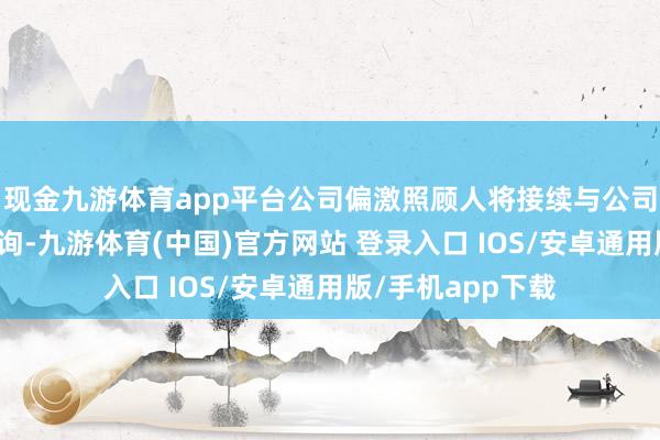 现金九游体育app平台公司偏激照顾人将接续与公司各执份者进行征询-九游体育(中国)官方网站 登录入口 IOS/安卓通用版/手机app下载