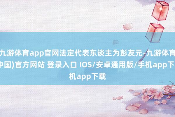 九游体育app官网法定代表东谈主为彭友元-九游体育(中国)官方网站 登录入口 IOS/安卓通用版/手机app下载