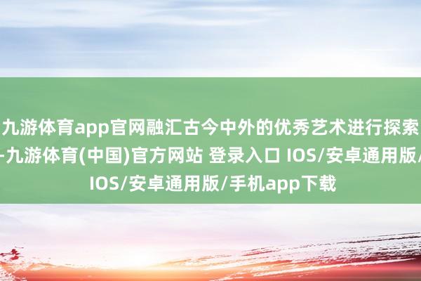 九游体育app官网融汇古今中外的优秀艺术进行探索、奉行与商讨-九游体育(中国)官方网站 登录入口 IOS/安卓通用版/手机app下载