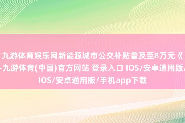 九游体育娱乐网新能源城市公交补贴普及至8万元　　《见告》中提到-九游体育(中国)官方网站 登录入口 IOS/安卓通用版/手机app下载