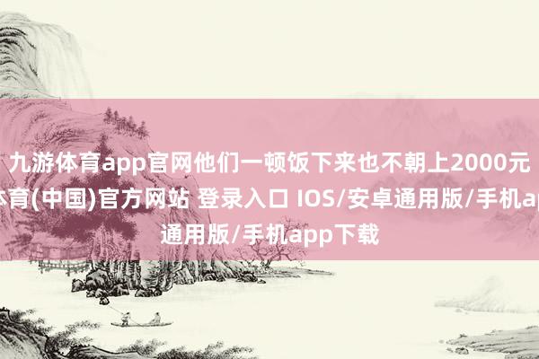 九游体育app官网他们一顿饭下来也不朝上2000元-九游体育(中国)官方网站 登录入口 IOS/安卓通用版/手机app下载