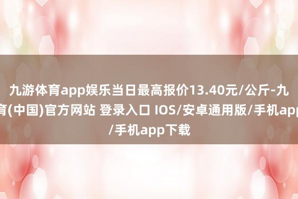 九游体育app娱乐当日最高报价13.40元/公斤-九游体育(中国)官方网站 登录入口 IOS/安卓通用版/手机app下载