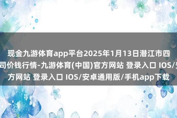 现金九游体育app平台2025年1月13日潜江市四季友农居品市集有限公司价钱行情-九游体育(中国)官方网站 登录入口 IOS/安卓通用版/手机app下载