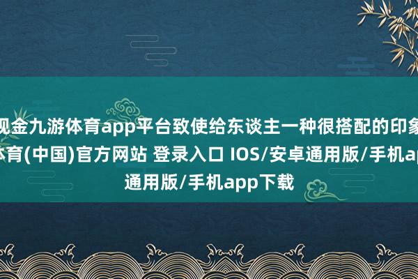 现金九游体育app平台致使给东谈主一种很搭配的印象-九游体育(中国)官方网站 登录入口 IOS/安卓通用版/手机app下载