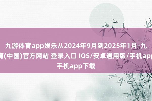 九游体育app娱乐从2024年9月到2025年1月-九游体育(中国)官方网站 登录入口 IOS/安卓通用版/手机app下载