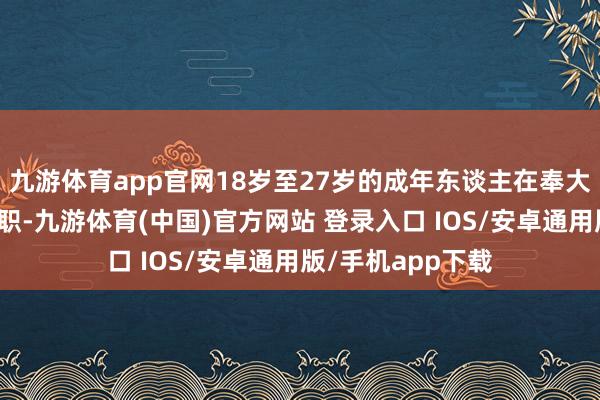 九游体育app官网18岁至27岁的成年东谈主在奉大家务方面最不尽职-九游体育(中国)官方网站 登录入口 IOS/安卓通用版/手机app下载