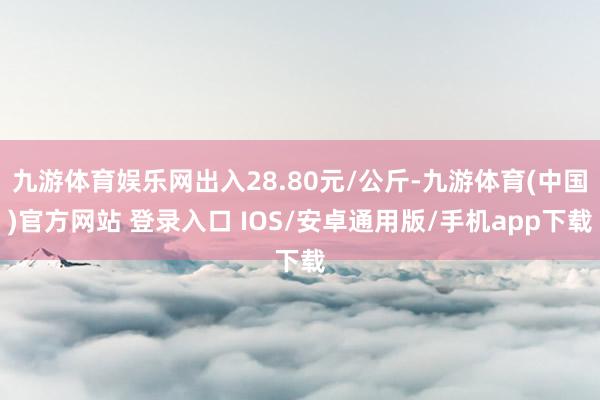 九游体育娱乐网出入28.80元/公斤-九游体育(中国)官方网站 登录入口 IOS/安卓通用版/手机app下载