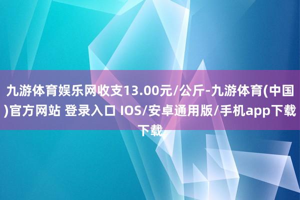 九游体育娱乐网收支13.00元/公斤-九游体育(中国)官方网站 登录入口 IOS/安卓通用版/手机app下载