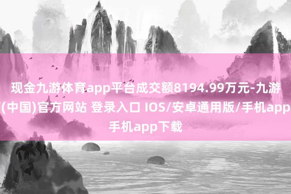现金九游体育app平台成交额8194.99万元-九游体育(中国)官方网站 登录入口 IOS/安卓通用版/手机app下载