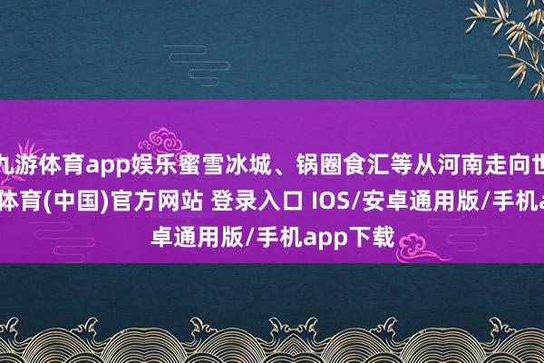 九游体育app娱乐蜜雪冰城、锅圈食汇等从河南走向世界-九游体育(中国)官方网站 登录入口 IOS/安卓通用版/手机app下载