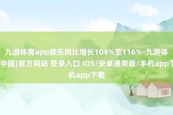 九游体育app娱乐同比增长104%至116%-九游体育(中国)官方网站 登录入口 IOS/安卓通用版/手机app下载