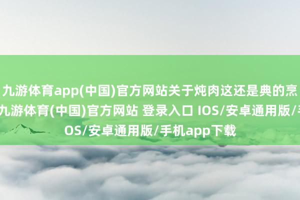 九游体育app(中国)官方网站关于炖肉这还是典的烹调神气而言-九游体育(中国)官方网站 登录入口 IOS/安卓通用版/手机app下载