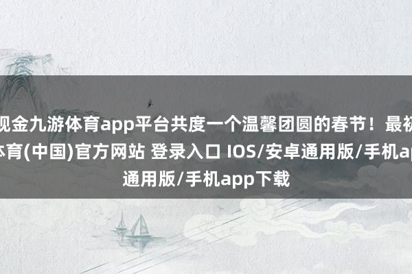 现金九游体育app平台共度一个温馨团圆的春节！最初-九游体育(中国)官方网站 登录入口 IOS/安卓通用版/手机app下载