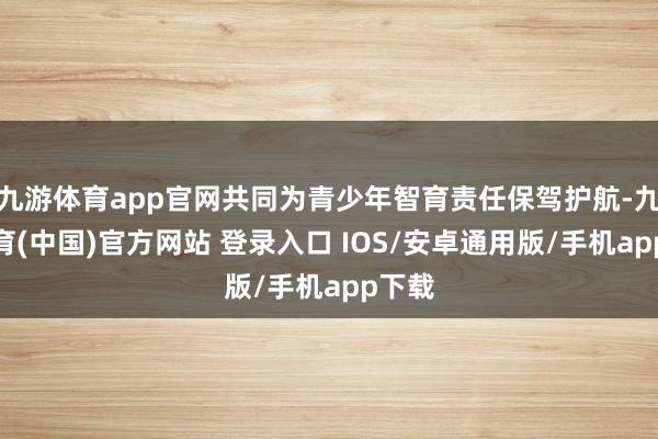 九游体育app官网共同为青少年智育责任保驾护航-九游体育(中国)官方网站 登录入口 IOS/安卓通用版/手机app下载