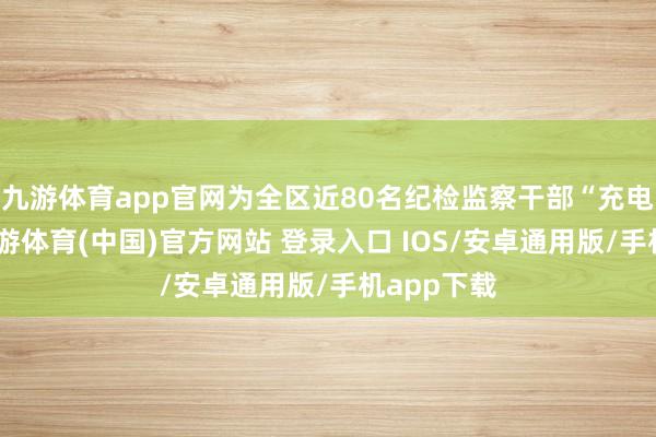 九游体育app官网为全区近80名纪检监察干部“充电赋能”-九游体育(中国)官方网站 登录入口 IOS/安卓通用版/手机app下载
