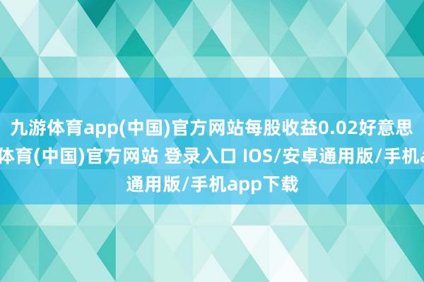 九游体育app(中国)官方网站每股收益0.02好意思元-九游体育(中国)官方网站 登录入口 IOS/安卓通用版/手机app下载