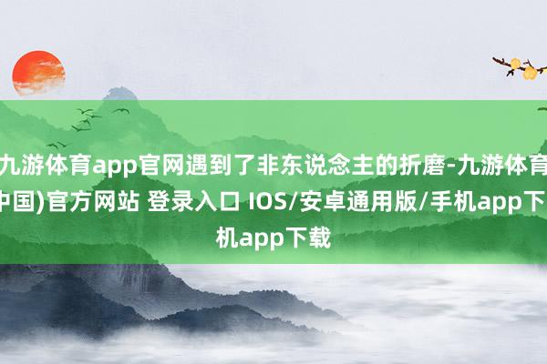 九游体育app官网遇到了非东说念主的折磨-九游体育(中国)官方网站 登录入口 IOS/安卓通用版/手机app下载