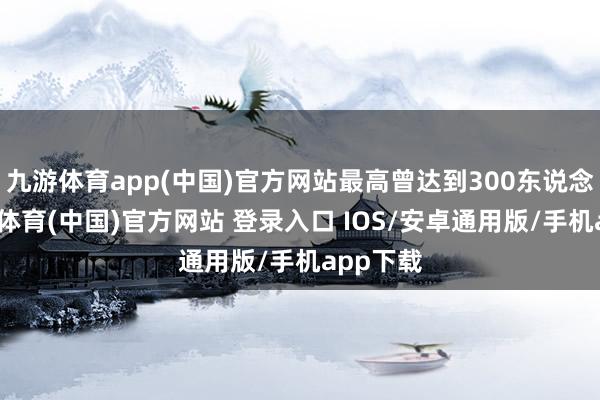 九游体育app(中国)官方网站最高曾达到300东说念主-九游体育(中国)官方网站 登录入口 IOS/安卓通用版/手机app下载