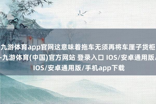 九游体育app官网这意味着拖车无须再将车厘子货柜先放手到堆场-九游体育(中国)官方网站 登录入口 IOS/安卓通用版/手机app下载