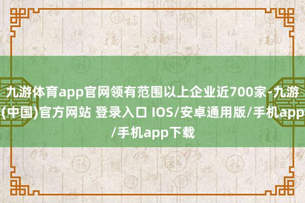 九游体育app官网领有范围以上企业近700家-九游体育(中国)官方网站 登录入口 IOS/安卓通用版/手机app下载