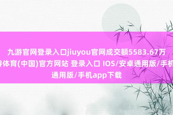 九游官网登录入口jiuyou官网成交额5583.67万港元-九游体育(中国)官方网站 登录入口 IOS/安卓通用版/手机app下载