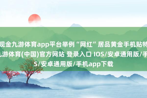 现金九游体育app平台举例“网红”居品黄金手机贴特出受宽待-九游体育(中国)官方网站 登录入口 IOS/安卓通用版/手机app下载