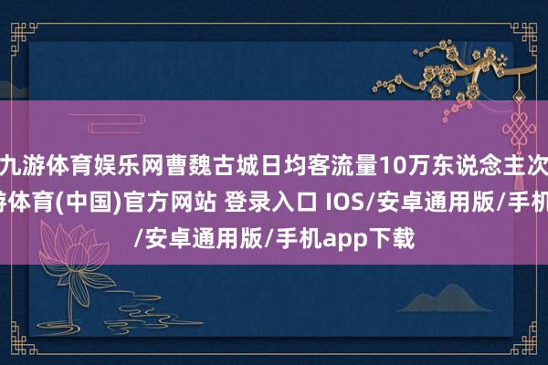 九游体育娱乐网曹魏古城日均客流量10万东说念主次以上-九游体育(中国)官方网站 登录入口 IOS/安卓通用版/手机app下载