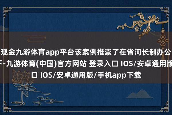 现金九游体育app平台该案例推崇了在省河长制办公室的统筹相似下-九游体育(中国)官方网站 登录入口 IOS/安卓通用版/手机app下载