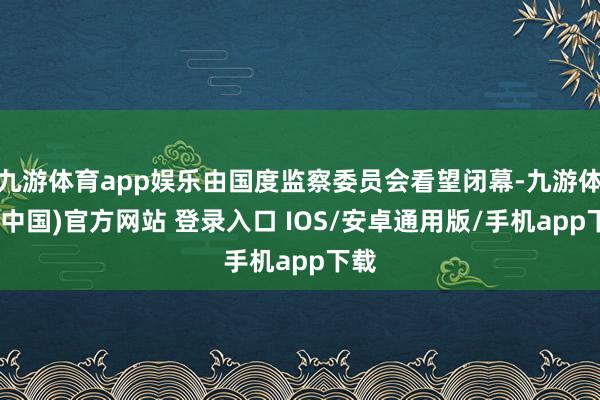 九游体育app娱乐由国度监察委员会看望闭幕-九游体育(中国)官方网站 登录入口 IOS/安卓通用版/手机app下载