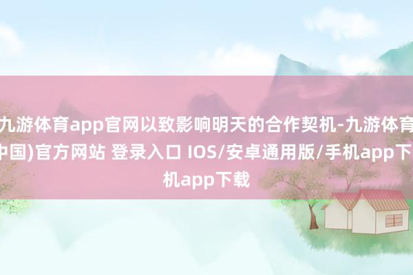 九游体育app官网以致影响明天的合作契机-九游体育(中国)官方网站 登录入口 IOS/安卓通用版/手机app下载