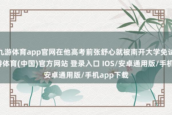 九游体育app官网在他高考前张舒心就被南开大学免试考中-九游体育(中国)官方网站 登录入口 IOS/安卓通用版/手机app下载