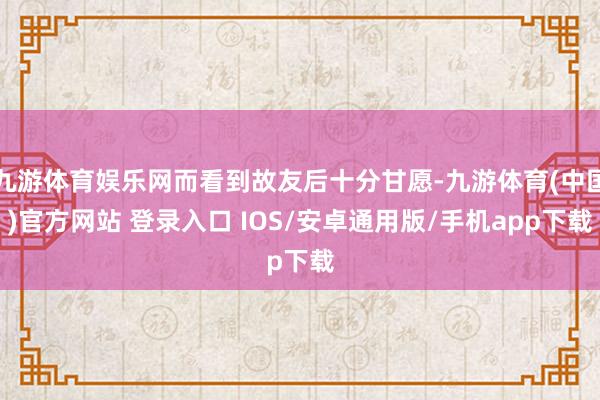 九游体育娱乐网而看到故友后十分甘愿-九游体育(中国)官方网站 登录入口 IOS/安卓通用版/手机app下载
