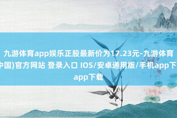 九游体育app娱乐正股最新价为17.23元-九游体育(中国)官方网站 登录入口 IOS/安卓通用版/手机app下载
