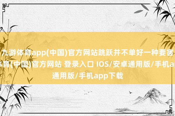 九游体育app(中国)官方网站跳跃并不单好一种要害-九游体育(中国)官方网站 登录入口 IOS/安卓通用版/手机app下载