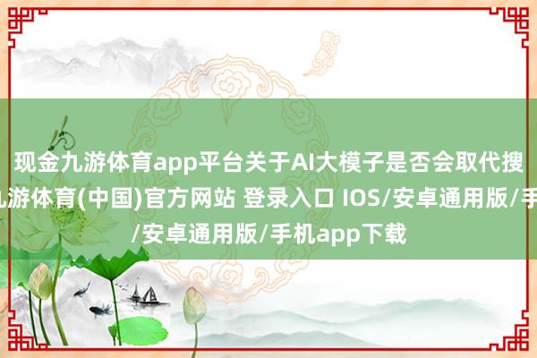 现金九游体育app平台 关于AI大模子是否会取代搜索的话题-九游体育(中国)官方网站 登录入口 IOS/安卓通用版/手机app下载
