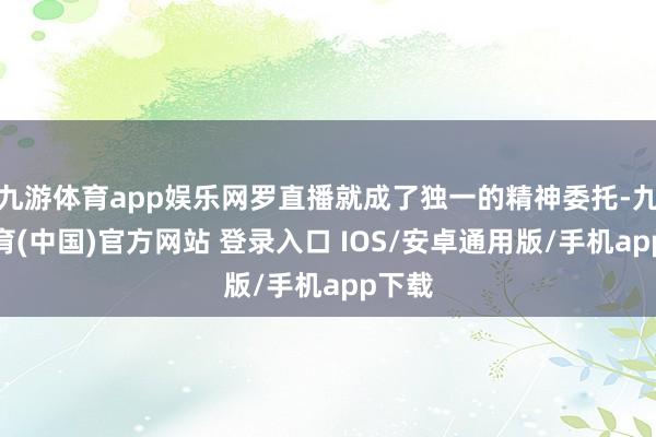 九游体育app娱乐网罗直播就成了独一的精神委托-九游体育(中国)官方网站 登录入口 IOS/安卓通用版/手机app下载