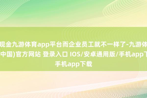 现金九游体育app平台而企业员工就不一样了-九游体育(中国)官方网站 登录入口 IOS/安卓通用版/手机app下载