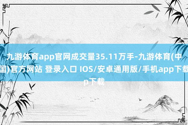 九游体育app官网成交量35.11万手-九游体育(中国)官方网站 登录入口 IOS/安卓通用版/手机app下载