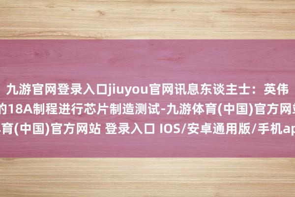 九游官网登录入口jiuyou官网讯息东谈主士：英伟达和博通正在用英特尔的18A制程进行芯片制造测试-九游体育(中国)官方网站 登录入口 IOS/安卓通用版/手机app下载