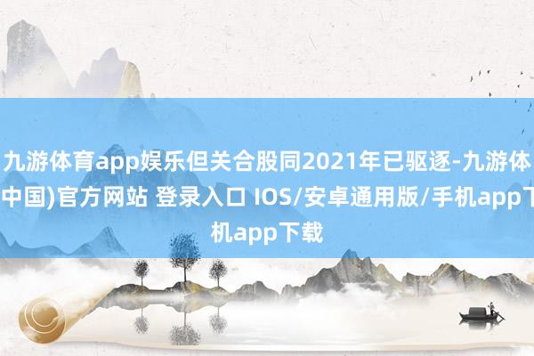 九游体育app娱乐但关合股同2021年已驱逐-九游体育(中国)官方网站 登录入口 IOS/安卓通用版/手机app下载