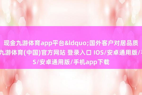 现金九游体育app平台&ldquo;国外客户对居品质料要求很高-九游体育(中国)官方网站 登录入口 IOS/安卓通用版/手机app下载