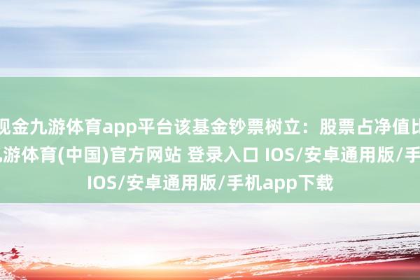 现金九游体育app平台该基金钞票树立：股票占净值比21.31%-九游体育(中国)官方网站 登录入口 IOS/安卓通用版/手机app下载