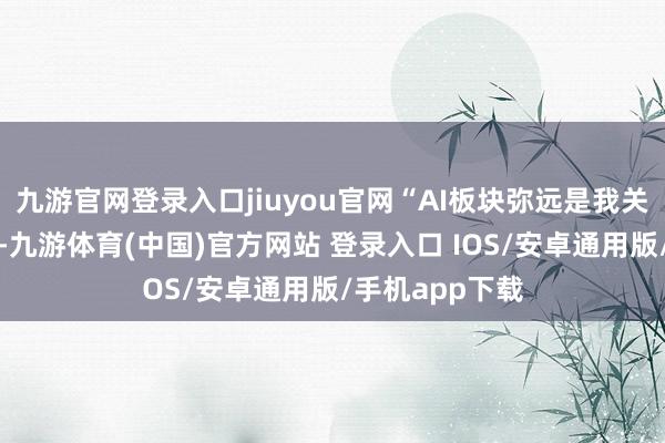 九游官网登录入口jiuyou官网“AI板块弥远是我关注的重中之重-九游体育(中国)官方网站 登录入口 IOS/安卓通用版/手机app下载