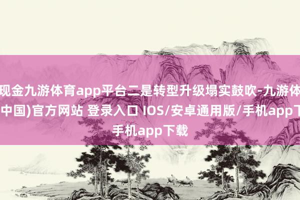 现金九游体育app平台二是转型升级塌实鼓吹-九游体育(中国)官方网站 登录入口 IOS/安卓通用版/手机app下载