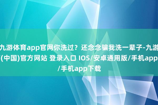 九游体育app官网你洗过？还念念骗我洗一辈子-九游体育(中国)官方网站 登录入口 IOS/安卓通用版/手机app下载