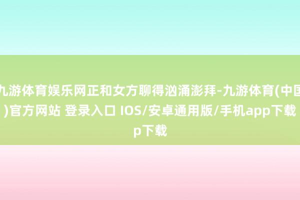 九游体育娱乐网正和女方聊得汹涌澎拜-九游体育(中国)官方网站 登录入口 IOS/安卓通用版/手机app下载